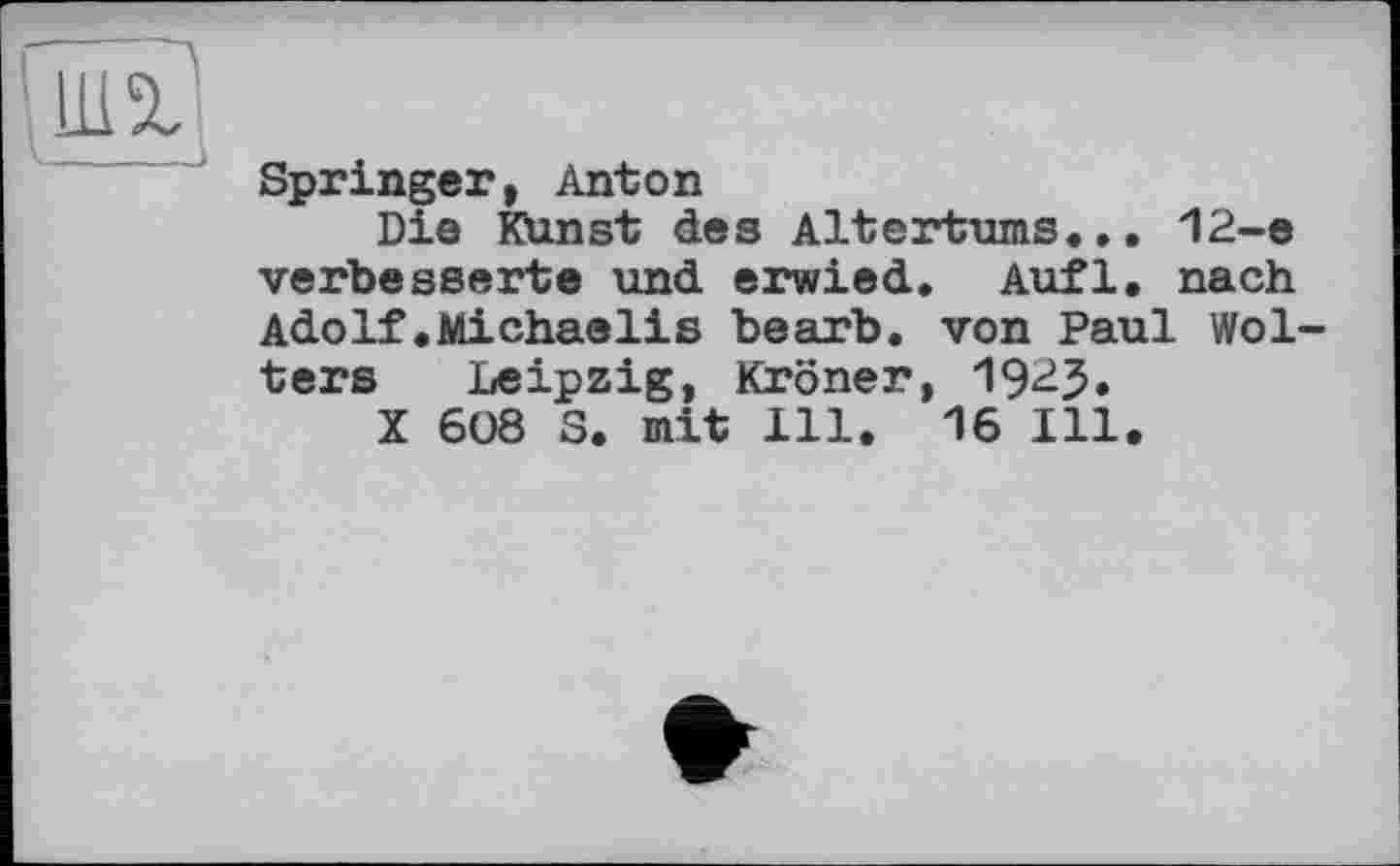 ﻿Springer, Anton
Die Kunst des Altertums... 12-e verbesserte und erwied. Aufl. nach Adolf.Michaelis bearb. von Paul Wolters Leipzig, Kroner, 192J.
X 608 S. mit 111. 16 Ill.